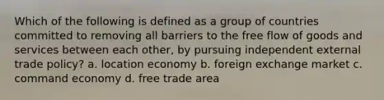 Which of the following is defined as a group of countries committed to removing all barriers to the free flow of goods and services between each other, by pursuing independent external trade policy? a. location economy b. foreign exchange market c. command economy d. free trade area