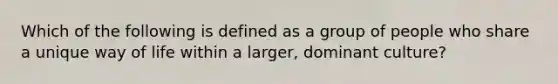 Which of the following is defined as a group of people who share a unique way of life within a larger, dominant culture?