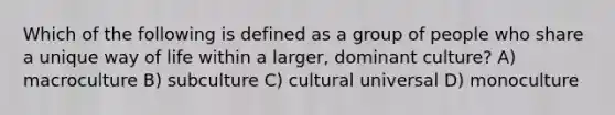 Which of the following is defined as a group of people who share a unique way of life within a larger, dominant culture? A) macroculture B) subculture C) cultural universal D) monoculture