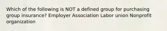 Which of the following is NOT a defined group for purchasing group insurance? Employer Association Labor union Nonprofit organization