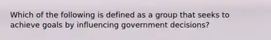 Which of the following is defined as a group that seeks to achieve goals by influencing government decisions?