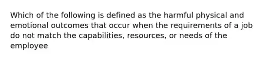 Which of the following is defined as the harmful physical and emotional outcomes that occur when the requirements of a job do not match the capabilities, resources, or needs of the employee