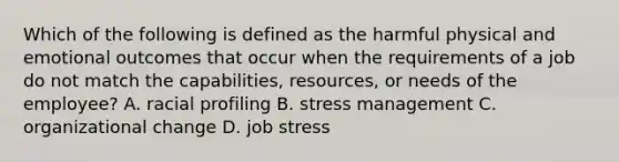 Which of the following is defined as the harmful physical and emotional outcomes that occur when the requirements of a job do not match the capabilities, resources, or needs of the employee? A. racial profiling B. stress management C. organizational change D. job stress