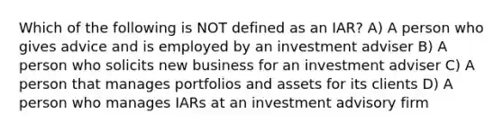 Which of the following is NOT defined as an IAR? A) A person who gives advice and is employed by an investment adviser B) A person who solicits new business for an investment adviser C) A person that manages portfolios and assets for its clients D) A person who manages IARs at an investment advisory firm