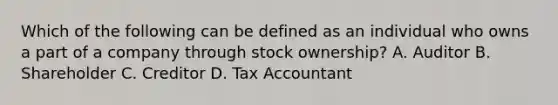 Which of the following can be defined as an individual who owns a part of a company through stock ownership? A. Auditor B. Shareholder C. Creditor D. Tax Accountant