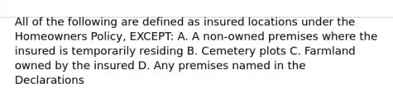 All of the following are defined as insured locations under the Homeowners Policy, EXCEPT: A. A non-owned premises where the insured is temporarily residing B. Cemetery plots C. Farmland owned by the insured D. Any premises named in the Declarations