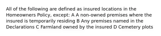 All of the following are defined as insured locations in the Homeowners Policy, except: A A non-owned premises where the insured is temporarily residing B Any premises named in the Declarations C Farmland owned by the insured D Cemetery plots