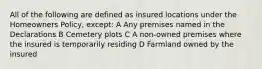 All of the following are defined as insured locations under the Homeowners Policy, except: A Any premises named in the Declarations B Cemetery plots C A non-owned premises where the insured is temporarily residing D Farmland owned by the insured