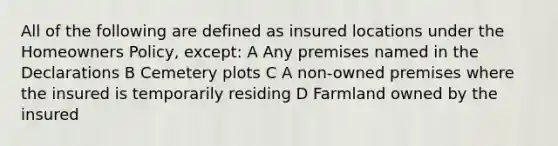 All of the following are defined as insured locations under the Homeowners Policy, except: A Any premises named in the Declarations B Cemetery plots C A non-owned premises where the insured is temporarily residing D Farmland owned by the insured