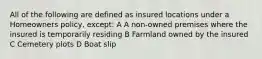 All of the following are defined as insured locations under a Homeowners policy, except: A A non-owned premises where the insured is temporarily residing B Farmland owned by the insured C Cemetery plots D Boat slip