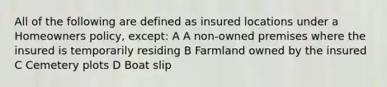 All of the following are defined as insured locations under a Homeowners policy, except: A A non-owned premises where the insured is temporarily residing B Farmland owned by the insured C Cemetery plots D Boat slip