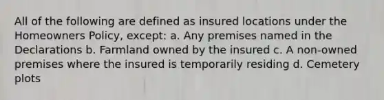 All of the following are defined as insured locations under the Homeowners Policy, except: a. Any premises named in the Declarations b. Farmland owned by the insured c. A non-owned premises where the insured is temporarily residing d. Cemetery plots