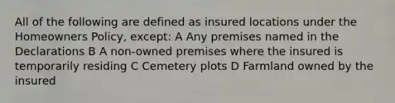 All of the following are defined as insured locations under the Homeowners Policy, except: A Any premises named in the Declarations B A non-owned premises where the insured is temporarily residing C Cemetery plots D Farmland owned by the insured