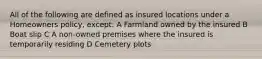 All of the following are defined as insured locations under a Homeowners policy, except: A Farmland owned by the insured B Boat slip C A non-owned premises where the insured is temporarily residing D Cemetery plots