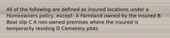 All of the following are defined as insured locations under a Homeowners policy, except: A Farmland owned by the insured B Boat slip C A non-owned premises where the insured is temporarily residing D Cemetery plots