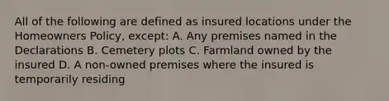 All of the following are defined as insured locations under the Homeowners Policy, except: A. Any premises named in the Declarations B. Cemetery plots C. Farmland owned by the insured D. A non-owned premises where the insured is temporarily residing