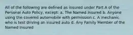 All of the following are defined as insured under Part A of the Personal Auto Policy, except: a. The Named Insured b. Anyone using the covered automobile with permission c. A mechanic who is test driving an insured auto d. Any Family Member of the Named Insured