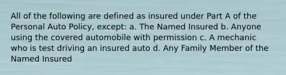 All of the following are defined as insured under Part A of the Personal Auto Policy, except: a. The Named Insured b. Anyone using the covered automobile with permission c. A mechanic who is test driving an insured auto d. Any Family Member of the Named Insured