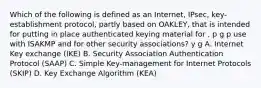 Which of the following is defined as an Internet, IPsec, key-establishment protocol, partly based on OAKLEY, that is intended for putting in place authenticated keying material for , p g p use with ISAKMP and for other security associations? y g A. Internet Key exchange (IKE) B. Security Association Authentication Protocol (SAAP) C. Simple Key-management for Internet Protocols (SKIP) D. Key Exchange Algorithm (KEA)