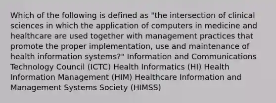 Which of the following is defined as "the intersection of clinical sciences in which the application of computers in medicine and healthcare are used together with management practices that promote the proper implementation, use and maintenance of health information systems?" Information and Communications Technology Council (ICTC) Health Informatics (HI) Health Information Management (HIM) Healthcare Information and Management Systems Society (HIMSS)