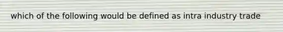 which of the following would be defined as intra industry trade