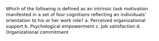 Which of the following is defined as an intrinsic task motivation manifested in a set of four cognitions reflecting an individuals' orientation to his or her work role? a. Perceived organizational support b. Psychological empowerment c. Job satisfaction d. Organizational commitment