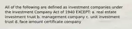 All of the following are defined as investment companies under the Investment Company Act of 1940 EXCEPT: a. real estate investment trust b. management company c. unit investment trust d. face amount certificate company