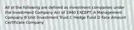 All of the following are defined as investment companies under the Investment Company Act of 1940 EXCEPT: A Management Company B Unit Investment Trust C Hedge Fund D Face Amount Certificate Company