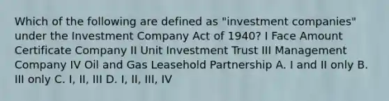 Which of the following are defined as "investment companies" under the Investment Company Act of 1940? I Face Amount Certificate Company II Unit Investment Trust III Management Company IV Oil and Gas Leasehold Partnership A. I and II only B. III only C. I, II, III D. I, II, III, IV