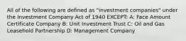 All of the following are defined as "investment companies" under the Investment Company Act of 1940 EXCEPT: A: Face Amount Certificate Company B: Unit Investment Trust C: Oil and Gas Leasehold Partnership D: Management Company