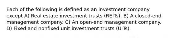 Each of the following is defined as an investment company except A) Real estate investment trusts (REITs). B) A closed-end management company. C) An open-end management company. D) Fixed and nonfixed unit investment trusts (UITs).