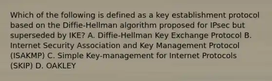 Which of the following is defined as a key establishment protocol based on the Diffie-Hellman algorithm proposed for IPsec but superseded by IKE? A. Diffie-Hellman Key Exchange Protocol B. Internet Security Association and Key Management Protocol (ISAKMP) C. Simple Key-management for Internet Protocols (SKIP) D. OAKLEY