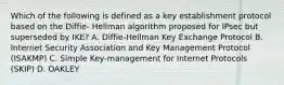 Which of the following is defined as a key establishment protocol based on the Diffie- Hellman algorithm proposed for IPsec but superseded by IKE? A. Diffie-Hellman Key Exchange Protocol B. Internet Security Association and Key Management Protocol (ISAKMP) C. Simple Key-management for Internet Protocols (SKIP) D. OAKLEY