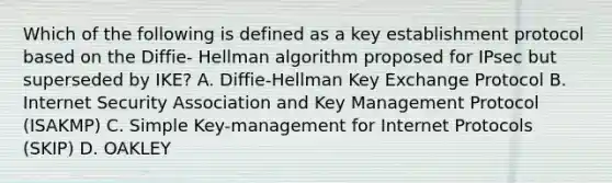 Which of the following is defined as a key establishment protocol based on the Diffie- Hellman algorithm proposed for IPsec but superseded by IKE? A. Diffie-Hellman Key Exchange Protocol B. Internet Security Association and Key Management Protocol (ISAKMP) C. Simple Key-management for Internet Protocols (SKIP) D. OAKLEY