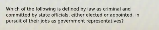 Which of the following is defined by law as criminal and committed by state officials, either elected or appointed, in pursuit of their jobs as government representatives?