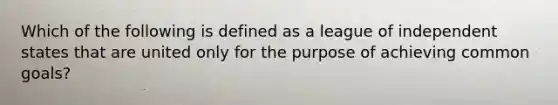 Which of the following is defined as a league of independent states that are united only for the purpose of achieving common goals?