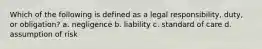 Which of the following is defined as a legal responsibility, duty, or obligation? a. negligence b. liability c. standard of care d. assumption of risk