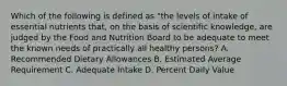 Which of the following is defined as "the levels of intake of essential nutrients that, on the basis of scientific knowledge, are judged by the Food and Nutrition Board to be adequate to meet the known needs of practically all healthy persons? A. Recommended Dietary Allowances B. Estimated Average Requirement C. Adequate Intake D. Percent Daily Value