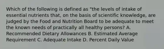 Which of the following is defined as "the levels of intake of essential nutrients that, on the basis of scientific knowledge, are judged by the Food and Nutrition Board to be adequate to meet the known needs of practically all healthy persons? A. Recommended Dietary Allowances B. Estimated Average Requirement C. Adequate Intake D. Percent Daily Value