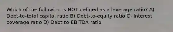 Which of the following is NOT defined as a leverage ratio? A) Debt-to-total capital ratio B) Debt-to-equity ratio C) Interest coverage ratio D) Debt-to-EBITDA ratio