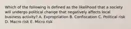 Which of the following is defined as the likelihood that a society will undergo political change that negatively affects local business​ activity? A. Expropriation B. Confiscation C. Political risk D. Macro risk E. Micro risk