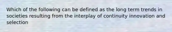 Which of the following can be defined as the long term trends in societies resulting from the interplay of continuity innovation and selection