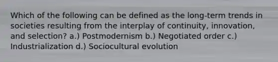 Which of the following can be defined as the long-term trends in societies resulting from the interplay of continuity, innovation, and selection? a.) Postmodernism b.) Negotiated order c.) Industrialization d.) Sociocultural evolution