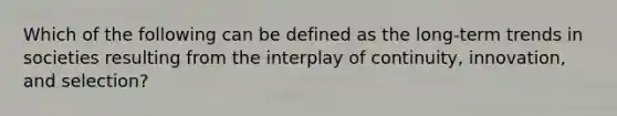 Which of the following can be defined as the long-term trends in societies resulting from the interplay of continuity, innovation, and selection?