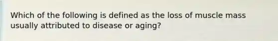 Which of the following is defined as the loss of muscle mass usually attributed to disease or aging?