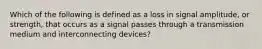 Which of the following is defined as a loss in signal amplitude, or strength, that occurs as a signal passes through a transmission medium and interconnecting devices?