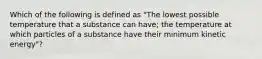 Which of the following is defined as "The lowest possible temperature that a substance can have; the temperature at which particles of a substance have their minimum kinetic energy"?