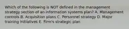 Which of the following is NOT defined in the management strategy section of an information systems​ plan? A. Management controls B. Acquisition plans C. Personnel strategy D. Major training initiatives E. ​Firm's strategic plan