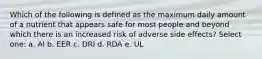 Which of the following is defined as the maximum daily amount of a nutrient that appears safe for most people and beyond which there is an increased risk of adverse side effects? Select one: a. AI b. EER c. DRI d. RDA e. UL