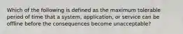 Which of the following is defined as the maximum tolerable period of time that a system, application, or service can be offline before the consequences become unacceptable?